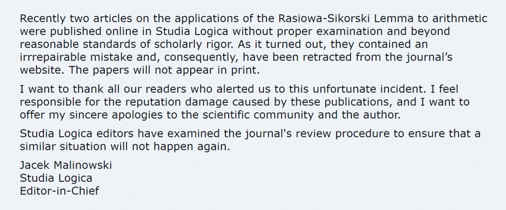 Recently two articles on the applications of the Rasiowa-Sikorski Lemma to arithmetic were published online in Studia Logica without proper examination and beyond reasonable standards of scholarly rigor. As it turned out, they contained an irrrepairable mistake and, consequently, have been retracted from the journal’s website. The papers will not appear in print. I want to thank all our readers who alerted us to this unfortunate incident. I feel responsible for the reputation damage caused by these publications, and I want to offer my sincere apologies to the scientific community and the author. Studia Logica editors have examined the journal's review procedure to ensure that a similar situation will not happen again. Jacek Malinowski Studia Logica Editor-in-Chief