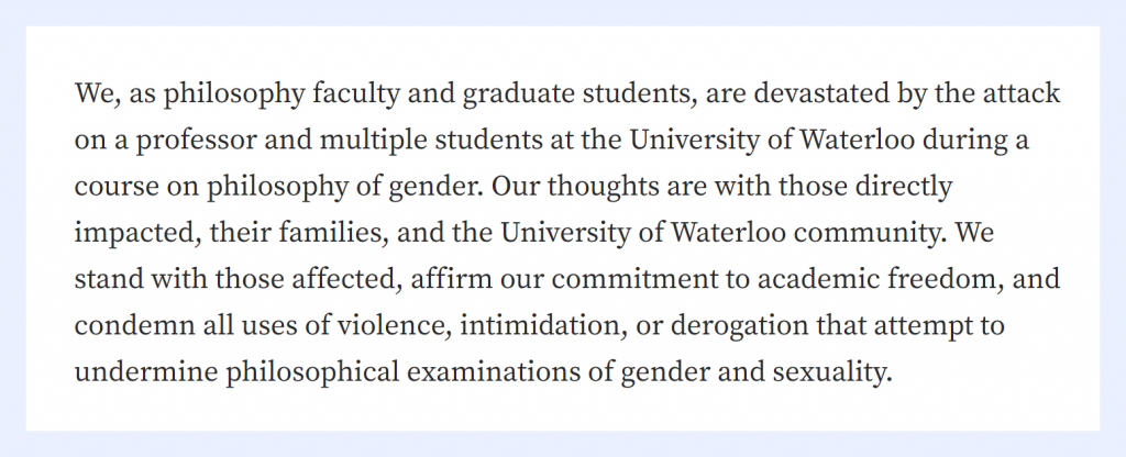 We, as philosophy faculty and graduate students, are devastated by the attack on a professor and multiple students at the University of Waterloo during a course on philosophy of gender. Our thoughts are with those directly impacted, their families, and the University of Waterloo community. We stand with those affected, affirm our commitment to academic freedom, and condemn all uses of violence, intimidation, or derogation that attempt to undermine philosophical examinations of gender and sexuality.